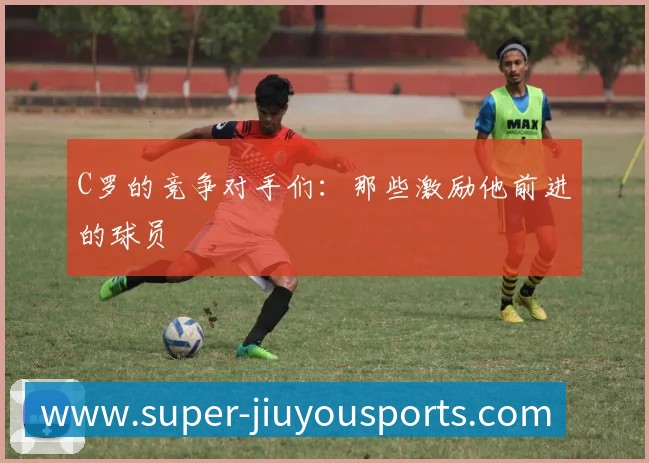 C罗的竞争对手们:那些激励他前进的球员